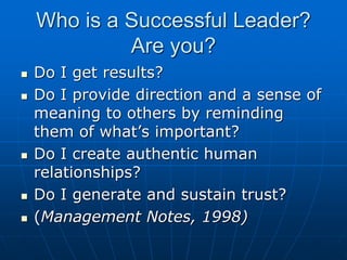 Who is a Successful Leader?
Are you?
 Do I get results?
 Do I provide direction and a sense of
meaning to others by reminding
them of what’s important?
 Do I create authentic human
relationships?
 Do I generate and sustain trust?
 (Management Notes, 1998)
 