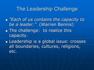 The Leadership Challenge
 “Each of us contains the capacity to
be a leader.” (Warren Bennis)
 The challenge: to realize this
capacity.
 Leadership is a global issue: crosses
all boundaries, cultures, religions,
etc.
 