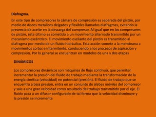 Diafragma.
En este tipo de compresores la cámara de compresión es separada del pistón, por
medio de discos metálicos delgados y flexibles llamados diafragmas, evitando la
presencia de aceite en la descarga del compresor. Al igual que en los compresores
de pistón, éste último es sometido a un movimiento alternado transmitido por un
mecanismo excéntrico. El movimiento oscilante del pistón es transmitido al
diafragma por medio de un fluido hidráulico. Esta acción somete a la membrana a
movimientos cortos e intermitente, conduciendo a los procesos de aspiración y
compresión. Por lo general se encuentran en modelos de una y dos etapas
DINÁMICOS
Los compresores dinámicos son máquinas de flujo continuo, que permiten
incrementar la presión del fluido de trabajo mediante la transformación de la
energía cinética (velocidad) en potencial (presión). El fluido de trabajo que se
encuentra a baja presión, entra en un conjunto de álabes móviles del compresor
y sale a una gran velocidad como resultado del trabajo transmitido por el eje. El
fluido pasa a un difusor configurado de tal forma que la velocidad disminuye y
la presión se incrementa
 