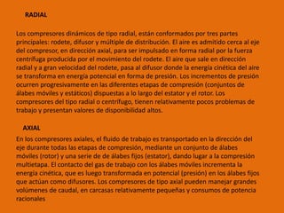 RADIAL
Los compresores dinámicos de tipo radial, están conformados por tres partes
principales: rodete, difusor y múltiple de distribución. El aire es admitido cerca al eje
del compresor, en dirección axial, para ser impulsado en forma radial por la fuerza
centrífuga producida por el movimiento del rodete. El aire que sale en dirección
radial y a gran velocidad del rodete, pasa al difusor donde la energía cinética del aire
se transforma en energía potencial en forma de presión. Los incrementos de presión
ocurren progresivamente en las diferentes etapas de compresión (conjuntos de
álabes móviles y estáticos) dispuestas a lo largo del estator y el rotor. Los
compresores del tipo radial o centrífugo, tienen relativamente pocos problemas de
trabajo y presentan valores de disponibilidad altos.
AXIAL
En los compresores axiales, el fluido de trabajo es transportado en la dirección del
eje durante todas las etapas de compresión, mediante un conjunto de álabes
móviles (rotor) y una serie de de álabes fijos (estator), dando lugar a la compresión
multietapa. El contacto del gas de trabajo con los álabes móviles incrementa la
energía cinética, que es luego transformada en potencial (presión) en los álabes fijos
que actúan como difusores. Los compresores de tipo axial pueden manejar grandes
volúmenes de caudal, en carcasas relativamente pequeñas y consumos de potencia
racionales
 