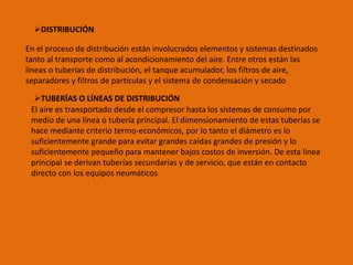 DISTRIBUCIÓN
En el proceso de distribución están involucrados elementos y sistemas destinados
tanto al transporte como al acondicionamiento del aire. Entre otros están las
líneas o tuberías de distribución, el tanque acumulador, los filtros de aire,
separadores y filtros de partículas y el sistema de condensación y secado
TUBERÍAS O LÍNEAS DE DISTRIBUCIÓN
El aire es transportado desde el compresor hasta los sistemas de consumo por
medio de una línea o tubería principal. El dimensionamiento de estas tuberías se
hace mediante criterio termo-económicos, por lo tanto el diámetro es lo
suficientemente grande para evitar grandes caídas grandes de presión y lo
suficientemente pequeño para mantener bajos costos de inversión. De esta línea
principal se derivan tuberías secundarias y de servicio, que están en contacto
directo con los equipos neumáticos
 