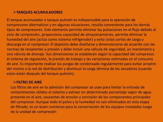 TANQUES ACUMULADORES
El tanque acumulador o tanque pulmón es indispensable para la operación de
compresores alternativos y en algunas situaciones, resulta conveniente para los demás
tipos de compresores. Este elemento permite eliminar las pulsaciones en el flujo debido al
ciclo de compresión, proporciona capacidad de almacenamiento, permite eliminar la
humedad del aire (actúa como sistema refrigerador) y evita ciclos cortos de carga y
descarga en el compresor. El depósito debe diseñarse y dimensionarse de acuerdo con las
normas de recipientes a presión y debe incluir una válvula de seguridad, un manómetro y
una válvula de drenaje. Sus dimensiones se establecen según la capacidad del compresor,
el sistema de regulación, la presión de trabajo y las variaciones estimadas en el consumo
de aire. Es importante realizar las purgas de condensado regularmente para evitar arrastre
del mismo a la red de distribución y disminuir la carga térmica de los secadores (cuando
estos están después del tanque pulmón).
FILTRO DE AIRE
Los filtros de aire en la admisión del compresor se usan para limitar la entrada de
contaminantes sólidos al sistema y extraer en determinado porcentaje vapor de agua
presente en el aire, causantes de erosión y corrosión de los componentes principales
del compresor. Aunque todo el polvo y la humedad no son eliminados en esta etapa
de filtrado, es un buen comienzo para la conservación de los equipos instalados luego
de la unidad de compresión
 