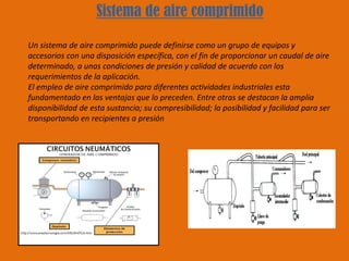 Sistema de aire comprimido
Un sistema de aire comprimido puede definirse como un grupo de equipos y
accesorios con una disposición específica, con el fin de proporcionar un caudal de aire
determinado, a unas condiciones de presión y calidad de acuerdo con los
requerimientos de la aplicación.
El empleo de aire comprimido para diferentes actividades industriales esta
fundamentado en las ventajas que lo preceden. Entre otras se destacan la amplia
disponibilidad de esta sustancia; su compresibilidad; la posibilidad y facilidad para ser
transportando en recipientes a presión
 