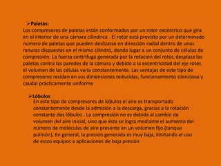 Paletas:
Los compresores de paletas están conformados por un rotor excéntrico que gira
en el interior de una cámara cilíndrica . El rotor está provisto por un determinado
número de paletas que pueden deslizarse en dirección radial dentro de unas
ranuras dispuestas en el mismo cilindro, dando lugar a un conjunto de células de
compresión. La fuerza centrífuga generada por la rotación del rotor, desplaza las
paletas contra las paredes de la cámara y debido a la excentricidad del eje rotor,
el volumen de las células varía constantemente. Las ventajas de este tipo de
compresores residen en sus dimensiones reducidas, funcionamiento silencioso y
caudal prácticamente uniforme
Lóbulos
En este tipo de compresores de lóbulos el aire es transportado
constantemente desde la admisión a la descarga, gracias a la rotación
constante dos lóbulos . La compresión no es debida al cambio de
volumen del aire inicial, sino que ésta se logra mediante el aumento del
número de moléculas de aire presente en un volumen fijo (tanque
pulmón). En general, la presión generada es muy baja, limitando el uso
de estos equipos a aplicaciones de baja presión
 