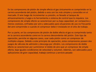 En los compresores de pistón de simple efecto el gas únicamente es comprimido en la
carrera ascendente del pistón, debido a esto son los más simples y conocidos en el
mercado. El aire luego de incrementar su presión, es llevado al tanque de
almacenamiento y luego a la herramienta o sistema de control que lo requiera. Los
compresores de simple efecto se caracterizan por su baja capacidad, ser compactos y
menos costosos, enfriados por aire y adecuados para situaciones de uso no frecuente
del aire comprimido o cuando el compresor debe ir instalado en el sitio de trabajo.
Por su parte, en los compresores de pistón de doble efecto el gas es comprimido tanto
en la carrera ascendente como en la carrera descendente del pistón. Este tipo de
operación, permite en algunos casos, usar cada pistón como un compresor de
múltiples etapas. Debido a este principio de operación, estos compresores poseen dos
juegos de válvulas de admisión y descarga por cilindro. Los compresores de doble
efecto se caracterizan por suministrar el doble de aire que un compresor de simple
efecto, bajo iguales condiciones de velocidad y volumen. Además, son adecuados para
aplicaciones de gran capacidad, trabajo continuo y servicio pesado
 
