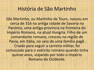 História de São Martinho
São Martinho, ou Martinho de Tours, nasceu em
cerca de 316 na antiga cidade de Savaria na
Panónia, uma antiga província na fronteira do
Império Romano, na atual Hungria. Filho de um
comandante romano, cresceu na região de
Pavia, em Itália, no seio de uma família pagã.
Criado para seguir a carreira militar, foi
convocado para o exército romano quando tinha
quinze anos, viajando por todo o Império
Romano do Ocidente.
 
