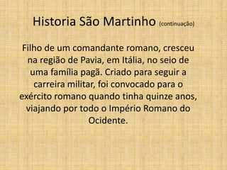 Historia São Martinho (continuação)
Filho de um comandante romano, cresceu
na região de Pavia, em Itália, no seio de
uma família pagã. Criado para seguir a
carreira militar, foi convocado para o
exército romano quando tinha quinze anos,
viajando por todo o Império Romano do
Ocidente.
 