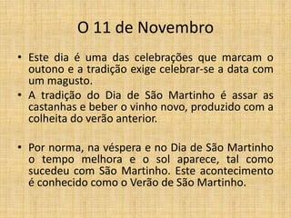 O 11 de Novembro
• Este dia é uma das celebrações que marcam o
outono e a tradição exige celebrar-se a data com
um magusto.
• A tradição do Dia de São Martinho é assar as
castanhas e beber o vinho novo, produzido com a
colheita do verão anterior.
• Por norma, na véspera e no Dia de São Martinho
o tempo melhora e o sol aparece, tal como
sucedeu com São Martinho. Este acontecimento
é conhecido como o Verão de São Martinho.
 