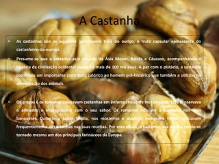 A Castanha
• As castanhas são os aquénios (geralmente três) do ouriço, o fruto capsular epinescente do
castanheiro-da-europa.
• Presume-se que a castanha seja oriunda da Ásia Menor, Balcãs e Cáucaso, acompanhando a
história da civilização ocidental desde há mais de 100 mil anos. A par com o pistácio, a castanha
constituiu um importante contributo calórico ao homem pré-histórico que também a utilizou na
alimentação dos animais.
• Os gregos e os romanos colocavam castanhas em ânforas cheias de mel silvestre. Este conservava
o alimento e impregnava-o com o seu sabor. Os romanos incluíam a castanha nos seus
banquetes. Durante a Idade Média, nos mosteiros e abadias, monges e freiras utilizavam
frequentemente as castanhas nas suas receitas. Por esta altura, a castanha, era moída, tendo-se
tornado mesmo um dos principais farináceos da Europa.
 