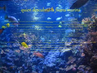 quien descubrió la fauna marina
La comunidad científica internacionalestá a punto de completar el registro de la vidamarinatras contabilizar unas 230.000especies,alrededor del cuarenta por ciento del total existente en los océanos, dijo este jueves uno de los directores delRegistro Mundialde Especies Marinas
(WoRMS),JanMees.
Científicos del Registro Mundial de Especies Marinas dijeronque, tras años de trabajo de centenares de investigadores de todo el mundo, el número de especies reconocidas se ha reducido a 228.450,tras encontrar 190.400 animalesy plantasduplicados en la literatura científica.
Mees dijo desde la ciudad canadiense de Toronto que el registro, unabase de datos accesible a la comunidad científica, "es un esfuerzomundialparacrear un inventariode todos los animalesy plantasde los océanos que han sido descritos en la historia", y "casi hemos terminado
ese esfuerzo", añadió.
Mees también declaró que los científicos creen que todavía quedanpordescubrirydescribir un millón de especies marinas, aunque la cifra finalmás probable puede situarse en unas 500.000especies.
"Creemos que casi el cuarenta por ciento de las especies que existe en los océanos ha sido descrito hasta elmomento. El resto todavía tiene que ser visto, descubierto y descrito".
El científico añadió que hay especies por descubrir en todas las zonas marinas, pero especialmente "en las áreasmenosexploradasde los océanos: las profundidadesmarinas, el océano Índico y también en zonas tropicales".
"Los sistemas de coralesson muy ricos y cada día se descubren nuevas especies. Además, hay grupos de animalesque no atraen mucho interés, que son muypequeños,y de los que hay muchas especies por descubrir".
Mees también declaró que la labor realizadapor WoRMSsubraya que "conocemos muy poco de los océanos".
"Todavía hay una edad de descubrimiento y exploraciónque nos espera. Ha habido grandes esfuerzos en las últimas décadas, pero cuanto más estudiamos es más evidente que sabemospoco",dijo.
Desde 2008, la comunidad científica internacionalha descubierto unas mil especies marinas nuevas, el equivalente a unas diezespeciesalmes,entre ellas 122 nuevos tiburonesy rayas,unanueva barracudaen el Mediterráneo,así como 131 nuevos miembros de la familiade peces
gobios.
De las 228.450 especies descritas hasta ahora por los científicos, el 86 por ciento -unas 195.000- son animales marinos de los que 18.000 son especies de peces descritas desde mediados del sigloXVIII.
Además, hay más de 1.800 estrellasmarinas,816 calamares,93ballenasy delfinesy 8.900 almejasy otros bivalvos.
Pero los científicos también han averiguado que muchas especies estaban repetidasen laliteratura científica condistintosnombres.
El "rey" de la redundancia es una caracolacuyo nombre científico es Littorina saxatilis que tiene hasta 113 nombres científicos.
 