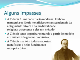 Alguns Impasses
 A Ciência é uma construção moderna. Embora
  mantenha os ideais metafísicos e transcendentais da
  antiguidade estóica e da medievalidade
  religiosa, acrescenta a eles um método;
 A Ciência tenta organizar o mundo a partir do modelo
  aritmético e da geometria clássica;
 A Ciência mantém todas as apostas
  metafísicas e nelas fundamenta
  seus princípios;
 