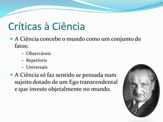 Críticas à Ciência
 A Ciência concebe o mundo como um conjunto de
 fatos:
       Observáveis
       Repetíveis
       Universais
 A Ciência só faz sentido se pensada num
 sujeito dotado de um Ego transcendental
 e que investe objetalmente no mundo.
 