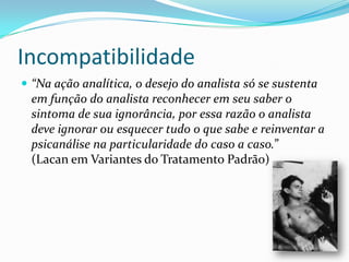 Incompatibilidade
 “Na ação analítica, o desejo do analista só se sustenta
  em função do analista reconhecer em seu saber o
  sintoma de sua ignorância, por essa razão o analista
  deve ignorar ou esquecer tudo o que sabe e reinventar a
  psicanálise na particularidade do caso a caso.”
  (Lacan em Variantes do Tratamento Padrão)
 