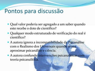 Pontos para discussão
  Qual valor poderia ser agregado a um saber quando
   este recebe o dote de científico?
  Qualquer modo estruturado de verificação do real é
   científico?
  A autora ignora a incompatibilidade da Psicanálise
   com o Realismo dos Universais quando tenta
   aproximar psicanálise e ciência.
  A autora confunde intervenções psicanalíticas com
   teoria psicanalítica.
 