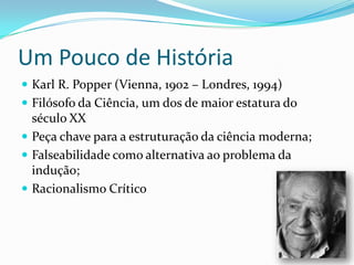 Um Pouco de História
 Karl R. Popper (Vienna, 1902 – Londres, 1994)
 Filósofo da Ciência, um dos de maior estatura do
  século XX
 Peça chave para a estruturação da ciência moderna;
 Falseabilidade como alternativa ao problema da
  indução;
 Racionalismo Crítico
 