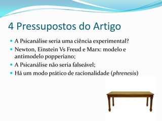4 Pressupostos do Artigo
 A Psicanálise seria uma ciência experimental?
 Newton, Einstein Vs Freud e Marx: modelo e
  antimodelo popperiano;
 A Psicanálise não seria falseável;
 Há um modo prático de racionalidade (phrenesis)
 
