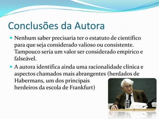 Conclusões da Autora
 Nenhum saber precisaria ter o estatuto de científico
  para que seja considerado valioso ou consistente.
  Tampouco seria um valor ser considerado empírico e
  falseável.
 A autora identifica ainda uma racionalidade clínica e
  aspectos chamados mais abrangentes (herdados de
  Habermans, um dos principais
  herdeiros da escola de Frankfurt)
 
