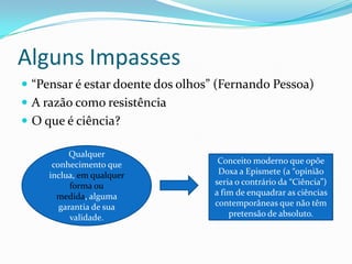 Alguns Impasses
 “Pensar é estar doente dos olhos” (Fernando Pessoa)
 A razão como resistência
 O que é ciência?

          Qualquer
      conhecimento que              Conceito moderno que opõe
     inclua, em qualquer            Doxa a Epismete (a “opinião
           forma ou                seria o contrário da “Ciência”)
       medida, alguma              a fim de enquadrar as ciências
        garantia de sua            contemporâneas que não têm
           validade.                   pretensão de absoluto.
 