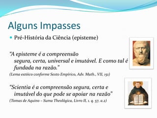 Alguns Impasses
 Pré-História da Ciência (episteme)


“A episteme é a compreensão
  segura, certa, universal e imutável. E como tal é
  fundada na razão.”
(Lema estóico conforme Sexto Empírico, Adv. Math., VII, 151)


“Scientia é a compreensão segura, certa e
  imutável do que pode se apoiar na razão”
(Tomas de Aquino – Suma Theológica, Livro II, 1. q. 57, a.2)
 