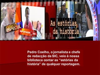 Pedro Coelho, o jornalista e chefe de redacção da SIC, veio à nossa biblioteca contar as “estórias da história” de qualquer reportagem. 