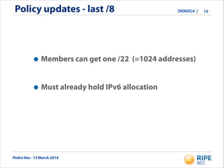 Pedro Vaz - 13 March 2014
DKNOG4 |Policy updates - last /8 10
•Members can get one /22 (=1024 addresses)
!
•Must already hold IPv6 allocation
 