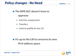 Pedro Vaz - 13 March 2014
DKNOG4 |Policy changes - No Need 11
•The RIPE NCC doesn’t have to
approve:
• End User assignments
• Transfers
• need to qualify for last /22
•It’s up to the LIR to conserve its own
IPv4 address space
 