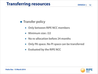 Pedro Vaz - 13 March 2014
DKNOG4 |Transferring resources 12
• Transfer policy
• Only between RIPE NCC members
• Minimum size: /22
• No re-allocation before 24 months
• Only PA space. No PI space can be transferred
• Evaluated by the RIPE NCC
 