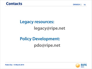 Pedro Vaz - 13 March 2014
DKNOG4 |Contacts 16
legacy@ripe.net
pdo@ripe.net
Legacy resources:
Policy Development:
 