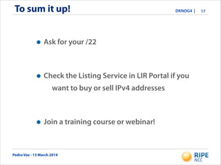 Pedro Vaz - 13 March 2014
DKNOG4 |To sum it up! 17
• Ask for your /22
• Check the Listing Service in LIR Portal if you
want to buy or sell IPv4 addresses
• Join a training course or webinar!
 
