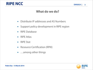 Pedro Vaz - 13 March 2014
DKNOG4 |RIPE NCC 3
What do we do?
• Distribute IP addresses and AS Numbers
• Support policy development in RIPE region
• RIPE Database
• RIPE Atlas
• RIPE Stat
• Resource Certification (RPKI)
• …among other things
 
