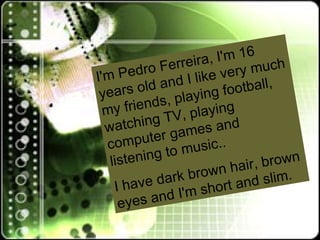I'm Pedro Ferreira, I'm 16 years old and I like very much my friends, playing football, watching TV, playing computer games and listening to music..  I have dark brown hair, brown eyes and I'm short and slim. 