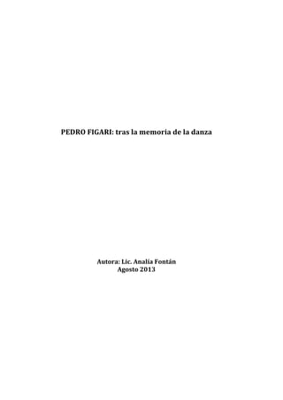  
	
  
	
  
	
  
	
  
	
  
	
  
	
  
	
  
	
  
PEDRO	
  FIGARI:	
  tras	
  la	
  memoria	
  de	
  la	
  danza	
  
	
  
	
  
	
  
	
  
	
  
	
  
	
  
	
  
	
  
	
  
	
  
	
  
	
  
	
  
	
  
Autora:	
  Lic.	
  Analía	
  Fontán	
  
Agosto	
  2013	
  
 
