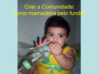 Criei a Comunidade: “ tomo mamadeira pelo fundo!” 