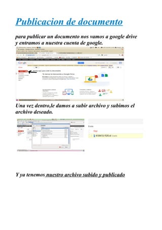 Publicacion de documento
para publicar un documento nos vamos a google drive
y entramos a nuestra cuenta de google.




Una vez dentro,le damos a subir archivo y subimos el
archivo deseado.




Y ya tenemos nuestro archivo subido y publicado
 