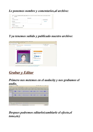 Le ponemos nombre y comentarios,al archivo:




Y ya tenemos subido y publicado nuestro archivo:




Grabar y Editar
Primero nos metemos en el audacity y nos grabamos el
audio.




Despues podremos editarlo(cambiarle el efecto,el
tono,etc)
 