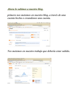 Ahora lo subimos a nuestro blog.

primero nos metemos en nuestro blog, a través de una
cuenta hecha o creandonos una cuenta.




Nos metemos en nuestro trabajo que debería estar subido.
 