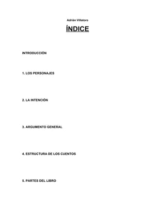 Adrián Villatoro


                       ÍNDICE


INTRODUCCIÓN




1. LOS PERSONAJES




2. LA INTENCIÓN




3. ARGUMENTO GENERAL




4. ESTRUCTURA DE LOS CUENTOS




5. PARTES DEL LIBRO
 
