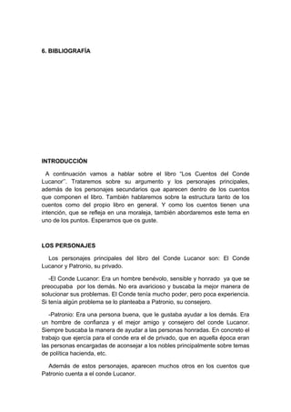 6. BIBLIOGRAFÍA




INTRODUCCIÓN

  A continuación vamos a hablar sobre el libro “Los Cuentos del Conde
Lucanor’’. Trataremos sobre su argumento y los personajes principales,
además de los personajes secundarios que aparecen dentro de los cuentos
que componen el libro. También hablaremos sobre la estructura tanto de los
cuentos como del propio libro en general. Y como los cuentos tienen una
intención, que se refleja en una moraleja, también abordaremos este tema en
uno de los puntos. Esperamos que os guste.



LOS PERSONAJES

  Los personajes principales del libro del Conde Lucanor son: El Conde
Lucanor y Patronio, su privado.

   -El Conde Lucanor: Era un hombre benévolo, sensible y honrado ya que se
preocupaba por los demás. No era avaricioso y buscaba la mejor manera de
solucionar sus problemas. El Conde tenía mucho poder, pero poca experiencia.
Si tenía algún problema se lo planteaba a Patronio, su consejero.

   -Patronio: Era una persona buena, que le gustaba ayudar a los demás. Era
un hombre de confianza y el mejor amigo y consejero del conde Lucanor.
Siempre buscaba la manera de ayudar a las personas honradas. En concreto el
trabajo que ejercía para el conde era el de privado, que en aquella época eran
las personas encargadas de aconsejar a los nobles principalmente sobre temas
de política hacienda, etc.

  Además de estos personajes, aparecen muchos otros en los cuentos que
Patronio cuenta a el conde Lucanor.
 