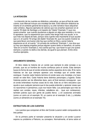 LA INTENCIÓN

  La intención de los cuentos es didáctica y educativa, ya que al final de cada
cuento Juan Manuel incluye una moraleja de éste. Ésta intención didáctica se
inserta en el contexto general de la época y su arte narrativo hace adquieran
valor artístico. Algunos ejemplos de valores que nos enseñan aparecen en el
cuento “El deán de Santiago y el maestro de Toledo” Exemplo 11,que nos
quiere enseñar que cuando ayudamos a alguien en algo que necesita y no nos
lo agradece, que no esperemos que cuanto más tenga más nos ayude, si no
que más nos dejará de lado, porque verá a gente más importante al que ayudar
que a ti, el cuento “El amigo del diablo” Exemplo 45, que nos quiere mostrar es
que para llevar una buena vida hay que confiar en Dios y poner toda la
esperanza en él, el cuento “ Un privado de confianza” Exemplo 1, nos dice que
no hay que dejarse engañar porque alguien quiera darte un beneficio, el cuento
“Dos en un burro” Exemplo 2, nos cuenta que hay que hacer lo que uno quiera
siempre y cuando no dañe a los demás, da igual lo que piensen. Entre otros
muchos ejemplos.



ARGUMENTO GENERAL

   El libro relata la historia de un conde que siempre le pide consejo a su
privado, que es un hombre de mucha confianza para el conde. Este siempre
busca la forma de que el conde entienda ciertos aspectos de la vida. Él le narra
historias en las que siempre aparece una moraleja que el conde debe
averiguar. Cuando cada historia termina el conde saca una moraleja y la hace
anotar en este libro. Cada historia tiene distintos personajes y lugares. Estas
historias podían ser de diferentes tipos, pero al final siempre conseguían que
el conde entendiese muchas cosas de la vida. Este es un libro educativo que
ayuda a que cualquier persona que lo lea pueda entender y apreciar cosas que
no razonamos ni pensamos y que nos hacen falta. Los personajes que más se
repiten son condes, reyes, infantes, caballeros etc… (que son cortesanos),
también pobres (que son gente de pueblo llano) y en ocasiones animales
(como un zorro en el exemplo 18, un cuervo en el exemplo 5 etc..) y árboles
(como un almendro en el exemplo 15).



ESTRUCTURA DE LOS CUENTOS

   Los cuentos que componen el libro del Conde Lucanor están compuestos de
tres partes:

  En la primera parte el narrador presenta la situación y el conde Lucanor
expone su problema a Patronio, su consejero. Normalmente, el tema sobre el
 