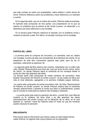 que pide consejo es sobre sus propiedades, sobre política o sobre temas de
honra. Patronio reflexiona sobre sus problemas y hace referencia a un exemplo
o cuento.

   En la segunda parte, que es el núcleo del cuento, Patronio relata el exemplo.
El exemplo está compuesto de tres partes: una presentación en la que se
expone un problema que se parece al del conde Lucanor, un desarrollo y un
desenlace que hace referencia a una moraleja.

  En la tercera parte Patronio relaciona el exemplo con el problema inicial y
muestra la solución a este. Por último, el narrador concluye con la moraleja.




PARTES DEL LIBRO

- La primera parte se compone de cincuenta y un exemplos, esto es, relatos
con moraleja, muchos de ellos son procedentes de la literatura de oriente. En la
adaptación de este libro únicamente aparece esta parte, pero de los 51
exemplos, solamente se aparecen 30.

- La segunda parte del libro abarca cien cuentos, redactados con un estilo más
culto, titulada “Razonamiento que hace don Juan por amor de don Jaime, señor
de Jérica”, en donde Patronio eleva el contenido de los consejos desde el
punto de vista más abstracto del refrán.
-La tercera parte está compuesta de medio centenar de proverbios. Está
titulada “Escusación de Patronio al conde Lucanor”, en las cuales se eleva aún
más el nivel abstracto, agregando a la escritura múltiples juegos retóricos.

-La cuarta está compuesta de treinta proverbios más. Se titula “Razonamiento
de Patronio al Conde Lucanor” en donde Patronio explica todo el contenido
narrado anteriormente y advierte al conde que afine su entendimiento, puesto
que lo incluido en esta parte es todavía más complejo y abstracto.

   - La quinta parte trata sobre la salvación del alma, y donde Don Juan Manuel
muestra su fe cristiana. No tiene título y en ella aparecen las claras
preocupaciones del conde Lucanor por la salvación de su alma, en la cual
aparece un “sermón” moral de Patronio sobre el modo en que los hombres
pueden alcanzar la salvación.



BIBLIOGRAFÍA

Para buscar toda la información que hemos usado en este trabajo hemos
usado Internet, en páginas web cuyos enlaces son los siguientes:
 