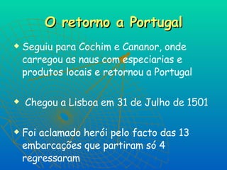 O retorno a Portugal Seguiu para Cochim e Cananor, onde carregou as naus com especiarias e produtos locais e retornou a Portugal Chegou a Lisboa em 31 de Julho de 1501 Foi aclamado herói pelo facto das 13 embarcações que partiram só 4 regressaram  