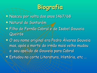 Biografia Nasceu por volta dos anos 1467/68 Natural de Santarém  Filho de Fernão Cabral e de Isabel Gouveia Queirós  O seu nome original era Pedro Álvares Gouveia mas, após a morte do irmão mais velho mudou o  seu apelido de Gouveia para Cabral Estudou na corte Literatura, História, etc … 