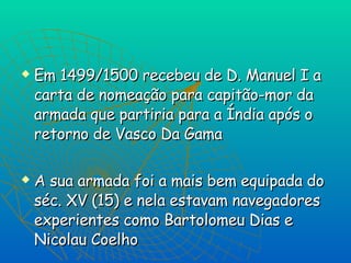 Em 1499/1500 recebeu de D. Manuel I a carta de nomeação para capitão-mor da armada que partiria para a Índia após o retorno de Vasco Da Gama A sua armada foi a mais bem equipada do séc. XV (15) e nela estavam navegadores experientes como Bartolomeu Dias e Nicolau Coelho 