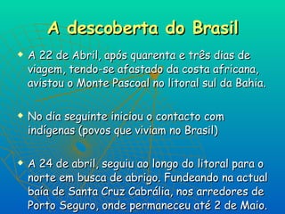 A descoberta do Brasil A 22 de Abril, após quarenta e três dias de viagem, tendo-se afastado da costa africana, avistou o Monte Pascoal no litoral sul da Bahia. No dia seguinte iniciou o contacto com indígenas (povos que viviam no Brasil) A 24 de abril, seguiu ao longo do litoral para o norte em busca de abrigo. Fundeando na actual baía de Santa Cruz Cabrália, nos arredores de Porto Seguro, onde permaneceu até 2 de Maio.   