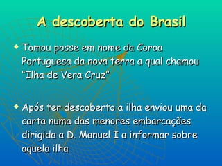 A descoberta do Brasil Tomou posse em nome da Coroa Portuguesa da nova terra a qual chamou “Ilha de Vera Cruz” Após ter descoberto a ilha enviou uma da carta numa das menores embarcações dirigida a D. Manuel I a informar sobre aquela ilha 