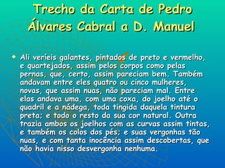 Trecho da Carta de Pedro Álvares Cabral a D. Manuel   Ali veríeis galantes, pintados de preto e vermelho, e quartejados, assim pelos corpos como pelas pernas, que, certo, assim pareciam bem. Também andavam entre eles quatro ou cinco mulheres, novas, que assim nuas, não pareciam mal. Entre elas andava uma, com uma coxa, do joelho até o quadril e a nádega, toda tingida daquela tintura preta; e todo o resto da sua cor natural. Outra trazia ambos os joelhos com as curvas assim tintas, e também os colos dos pés; e suas vergonhas tão nuas, e com tanta inocência assim descobertas, que não havia nisso desvergonha nenhuma.  