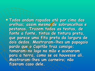 Todos andam rapados até por cima das orelhas; assim mesmo de sobrancelhas e pestanas. Trazem todos as testas, de fonte a fonte, tintas de tintura preta, que parece uma fita preta da largura de dois dedos. Mostraram-lhes um papagaio pardo que o Capitão traz consigo; tomaram-no logo na mão e acenaram para a terra, como se os houvesse ali. Mostraram-lhes um carneiro; não fizeram caso dele.  