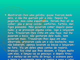 Mostraram-lhes uma galinha; quase tiveram medo dela, e não lhe queriam pôr a mão. Depois lhe pegaram, mas como espantados. Deram-lhes ali de comer: pão e peixe cozido, confeitos, fartéis, mel, figos passados. Não quiseram comer daquilo quase nada; e se provavam alguma coisa, logo a lançavam fora. Trouxeram-lhes vinho em uma taça; mal lhe puseram a boca; não gostaram dele nada, nem quiseram mais. Trouxeram-lhes água em uma albarrada, provaram cada um o seu bochecho, mas não beberam; apenas lavaram as bocas e lançaram-na fora. Viu um deles umas contas de rosário, brancas; fez sinal que lhas dessem, e folgou muito com elas, e lançou-as ao pescoço; e depois tirou-as e meteu-as em volta do braço, e acenava para a terra e novamente para as contas e para o colar do Capitão, como se dariam ouro por aquilo. 