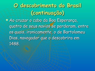 O descobrimento do Brasil (continuação) Ao cruzar o cabo da Boa Esperança, quatro de seus navios se perderam, entre os quais, ironicamente, o de Bartolomeu Dias, navegador que o descobrira em 1488.   