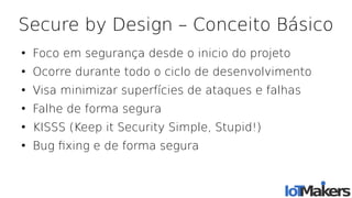 Secure by Design – Conceito Básico
●
Foco em segurança desde o inicio do projeto
●
Ocorre durante todo o ciclo de desenvolvimento
●
Visa minimizar superfícies de ataques e falhas
●
Falhe de forma segura
●
KISSS (Keep it Security Simple, Stupid!)
●
Bug fxing e de forma segura
 